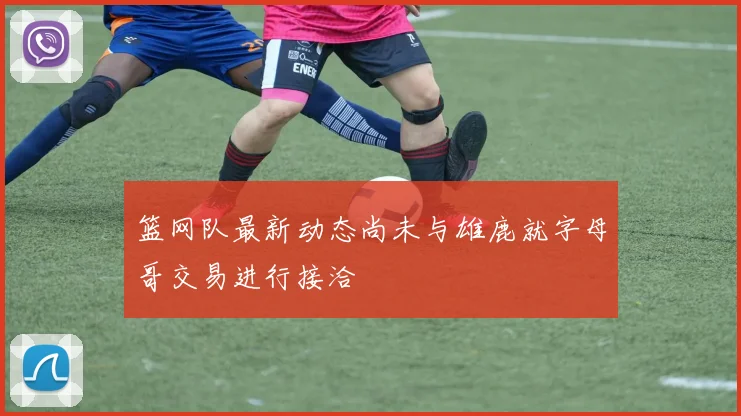 篮网队最新动态尚未与雄鹿就字母哥交易进行接洽