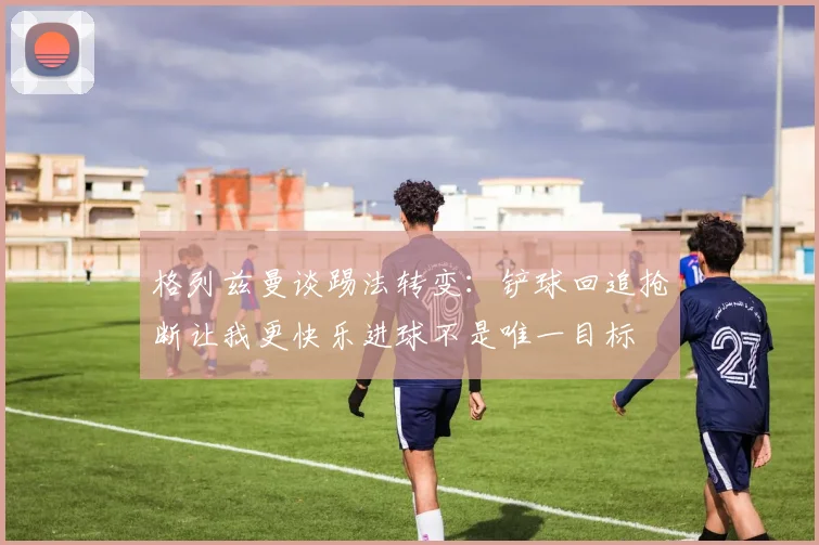 格列兹曼谈踢法转变：铲球回追抢断让我更快乐进球不是唯一目标
