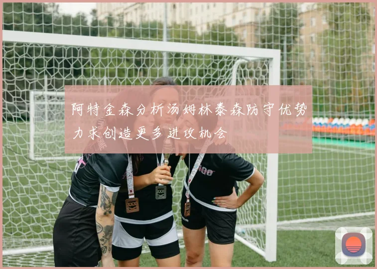 阿特金森分析汤姆林泰森防守优势力求创造更多进攻机会