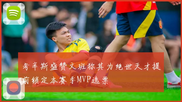 考辛斯盛赞文班称其为绝世天才提前锁定本赛季MVP选票