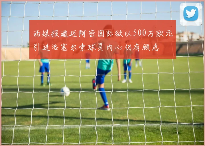 西媒报道迈阿密国际欲以500万欧元引进洛塞尔索球员内心仍有顾虑