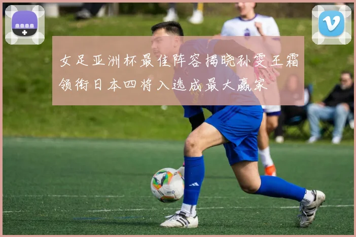 女足亚洲杯最佳阵容揭晓孙雯王霜领衔日本四将入选成最大赢家