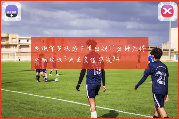 老炮保罗状态下滑出战11分钟无得分助攻仅3次正负值惨淡24