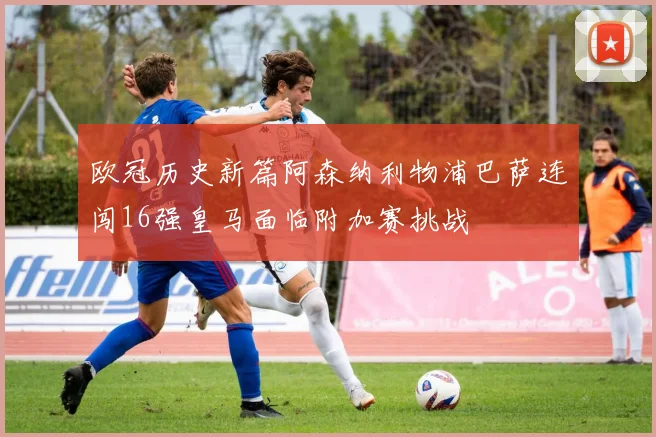 欧冠历史新篇阿森纳利物浦巴萨连闯16强皇马面临附加赛挑战