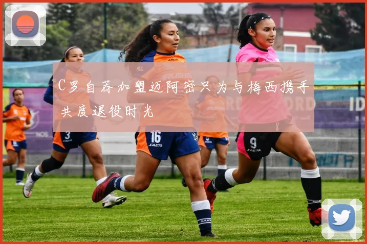 C罗自荐加盟迈阿密只为与梅西携手共度退役时光