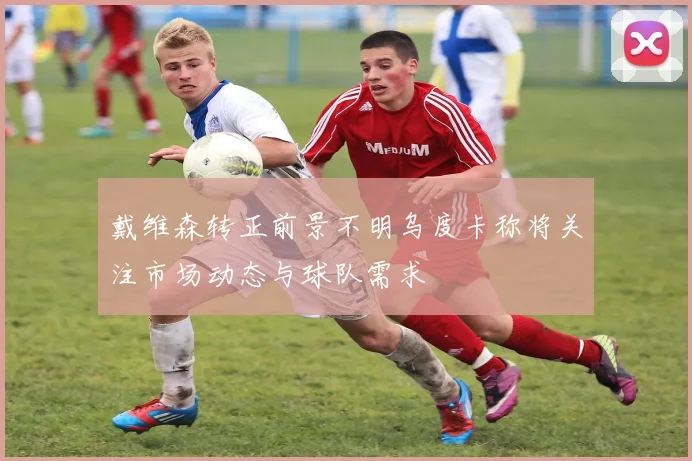 戴维森转正前景不明乌度卡称将关注市场动态与球队需求