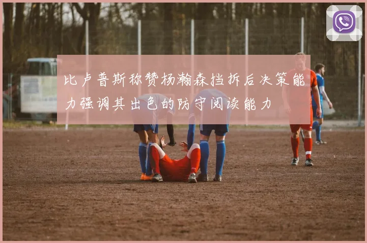 比卢普斯称赞杨瀚森挡拆后决策能力强调其出色的防守阅读能力