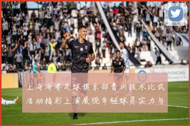 上海海港足球俱乐部青训技术比武活动精彩上演展现年轻球员实力与潜力