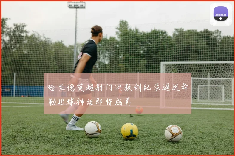 哈兰德英超射门次数创纪录逼近希勒进球神话即将成真