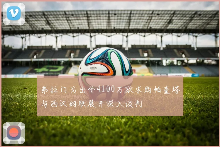 弗拉门戈出价4100万欧求购帕奎塔与西汉姆联展开深入谈判