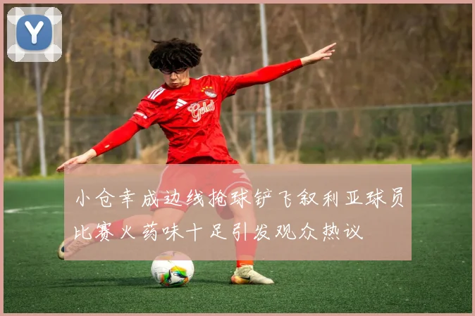 小仓幸成边线抢球铲飞叙利亚球员比赛火药味十足引发观众热议