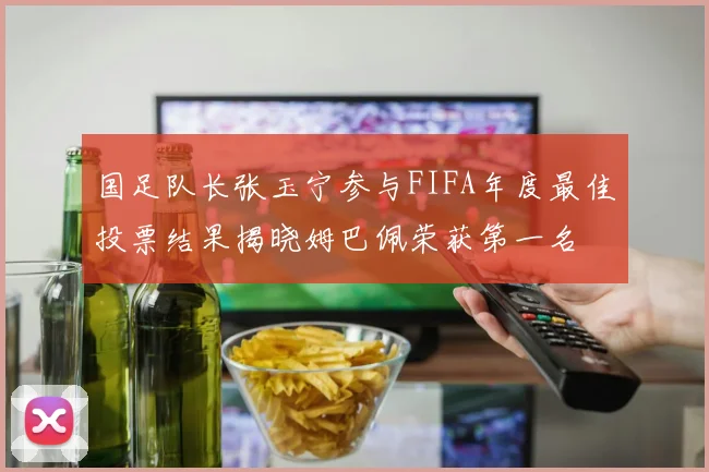 国足队长张玉宁参与FIFA年度最佳投票结果揭晓姆巴佩荣获第一名