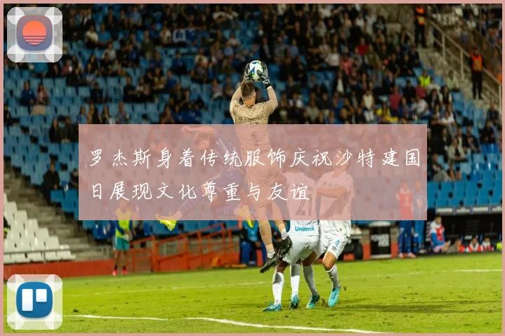 罗杰斯身着传统服饰庆祝沙特建国日展现文化尊重与友谊