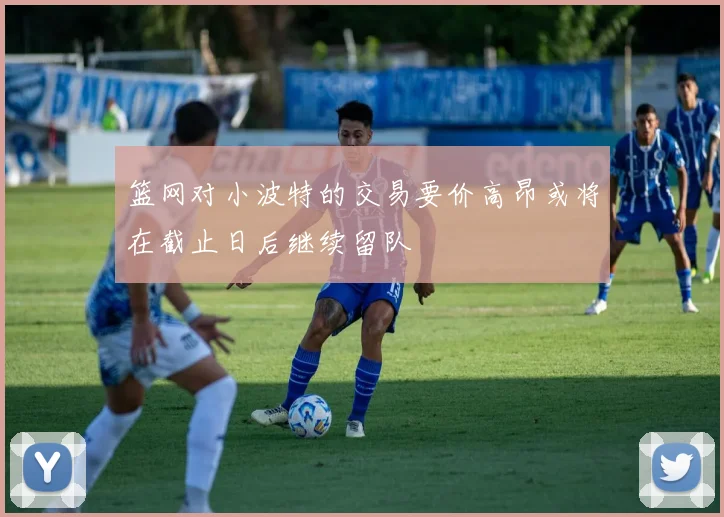 篮网对小波特的交易要价高昂或将在截止日后继续留队