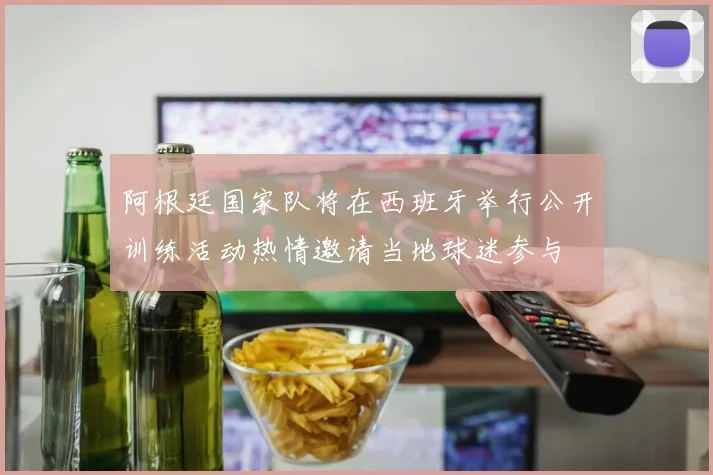 阿根廷国家队将在西班牙举行公开训练活动热情邀请当地球迷参与