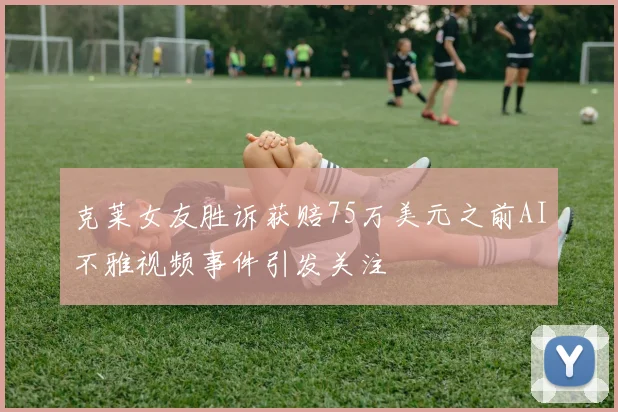 克莱女友胜诉获赔75万美元之前AI不雅视频事件引发关注