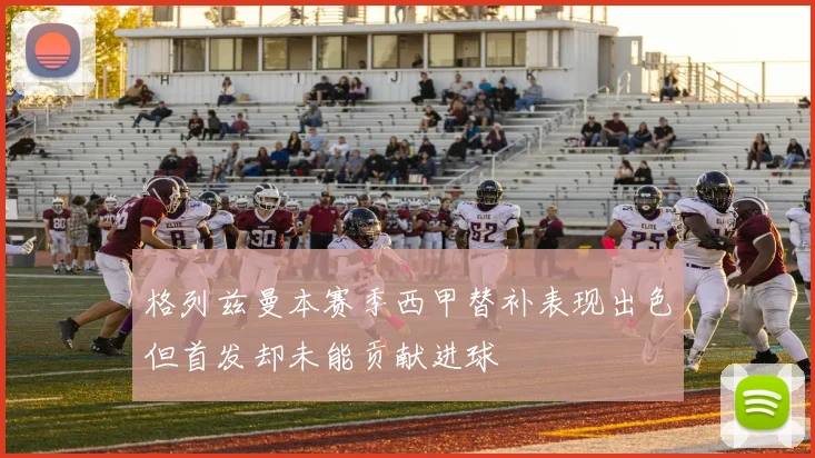 格列兹曼本赛季西甲替补表现出色但首发却未能贡献进球