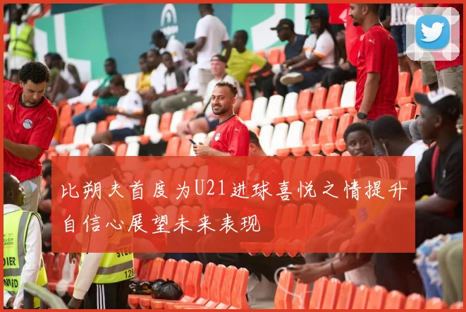 比朔夫首度为U21进球喜悦之情提升自信心展望未来表现