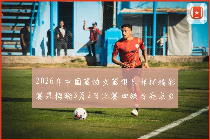 2026年中国篮协女篮俱乐部杯精彩赛果揭晓3月2日比赛回顾与亮点分析