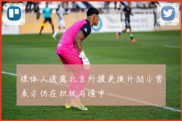 媒体人透露北京外援更换计划小曾表示仍在积极沟通中