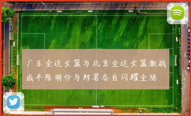 广东全运女篮与北京全运女篮激战成平陈明伶与郑茗各自闪耀全场