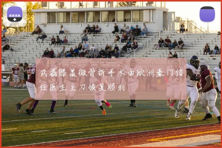 武磊膝盖微骨折手术由欧洲豪门信任医生主刀恢复顺利
