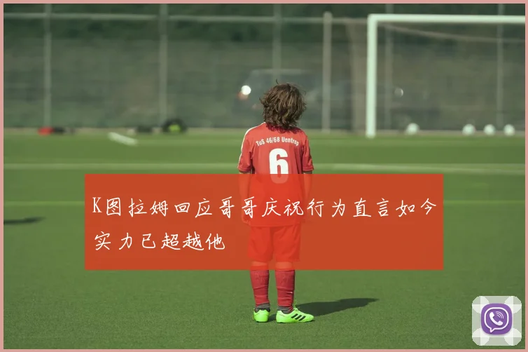 K图拉姆回应哥哥庆祝行为直言如今实力已超越他