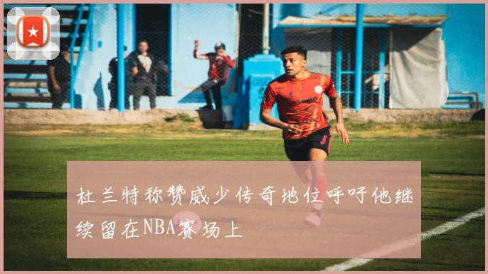 杜兰特称赞威少传奇地位呼吁他继续留在NBA赛场上