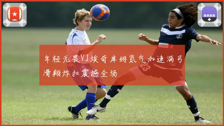 年轻无畏VJ埃奇库姆氮气加速满弓滑翔炸扣震撼全场