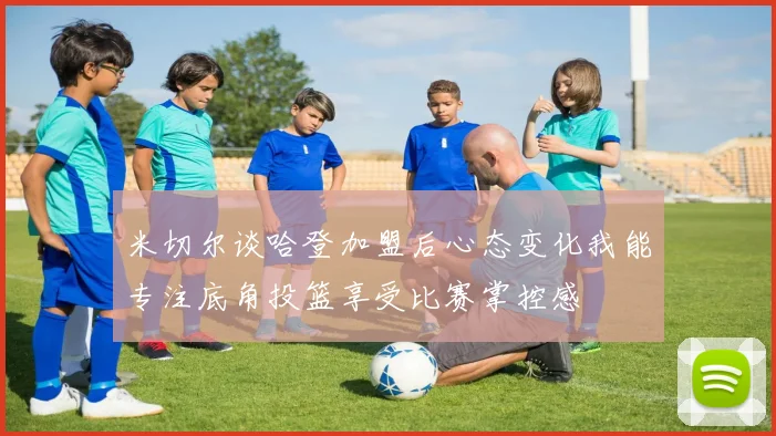 米切尔谈哈登加盟后心态变化我能专注底角投篮享受比赛掌控感
