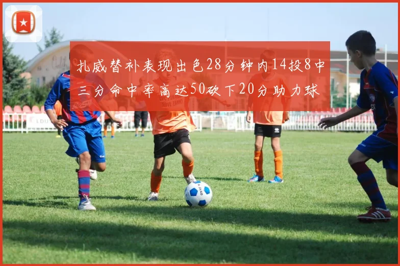 扎威替补表现出色28分钟内14投8中三分命中率高达50砍下20分助力球队进攻稳定