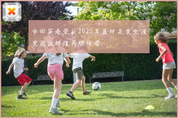 中田英寿荣获2025年度环足奖生涯奖成就辉煌再续传奇