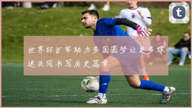 世界杯扩军助力多国圆梦让更多球迷共同书写历史篇章