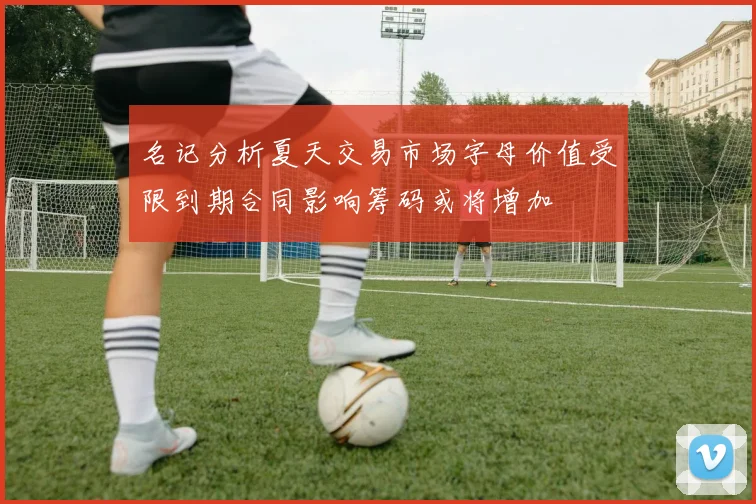 名记分析夏天交易市场字母价值受限到期合同影响筹码或将增加
