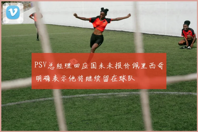 PSV总经理回应国米未报价佩里西奇明确表示他将继续留在球队