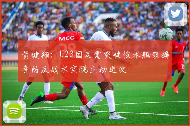黄健翔：U23国足需突破技术瓶颈摒弃防反战术实现主动进攻