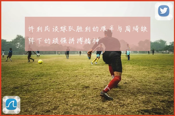 许利民谈球队胜利的艰辛与周琦缺阵下的顽强拼搏精神