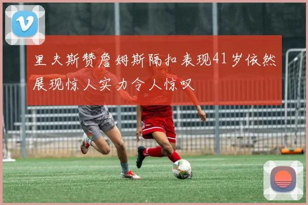 里夫斯赞詹姆斯隔扣表现41岁依然展现惊人实力令人惊叹