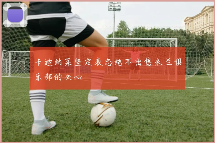 卡迪纳莱坚定表态绝不出售米兰俱乐部的决心