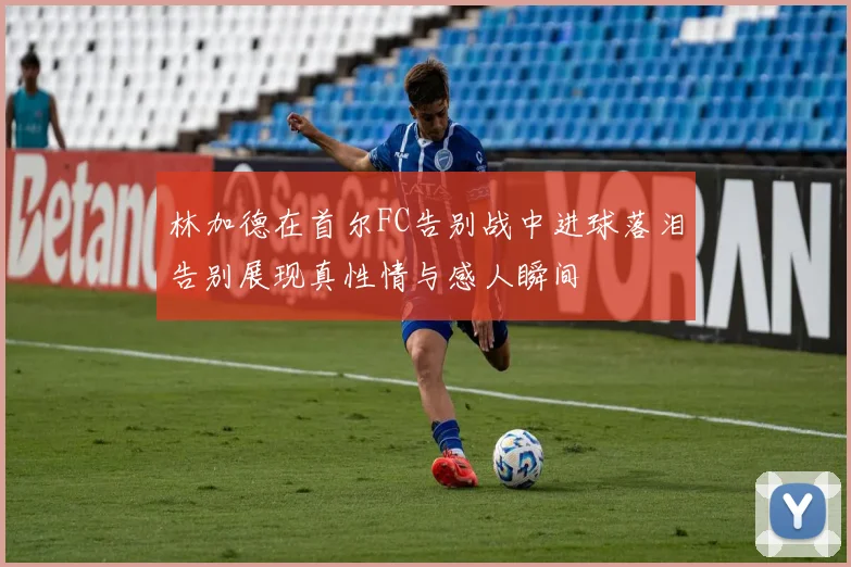 林加德在首尔FC告别战中进球落泪告别展现真性情与感人瞬间